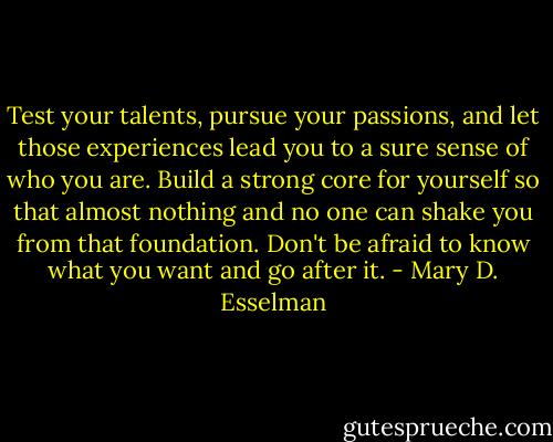 Test your talents, pursue your passions, and let those experiences lead you to a sure sense of who you are. Build a strong core for yourself so that almost nothing and no one can shake you from that foundation. Don't be afraid to know what you want and go after it. - Mary D. Esselman