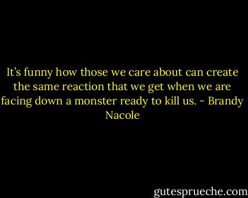It’s funny how those we care about can create the same reaction that we get when we are facing down a monster ready to kill us. - Brandy Nacole