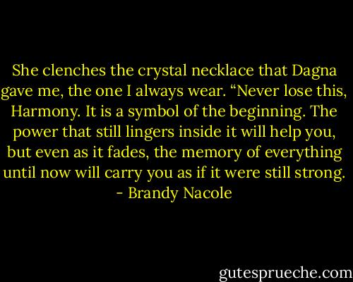She clenches the crystal necklace that Dagna gave me, the one I always wear. “Never lose this, Harmony. It is a symbol of the beginning. The power that still lingers inside it will help you, but even as it fades, the memory of everything until now will carry you as if it were still strong. - Brandy Nacole