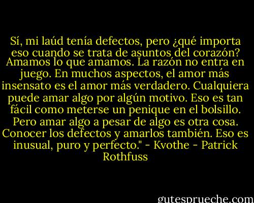 Sí, mi laúd tenía defectos, pero ¿qué importa eso cuando se trata de asuntos del corazón? Amamos lo que amamos. La razón no entra en juego. En muchos aspectos, el amor más insensato es el amor más verdadero. Cualquiera puede amar algo por algún motivo. Eso es tan fácil como meterse un penique en el bolsillo. Pero amar algo a pesar de algo es otra cosa. Conocer los defectos y amarlos también. Eso es inusual, puro y perfecto." - Kvothe - Patrick Rothfuss