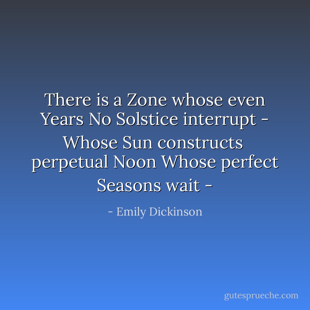 There is a Zone whose even Years No Solstice interrupt - Whose Sun constructs <br />perpetual Noon Whose perfect Seasons wait - - Emily Dickinson