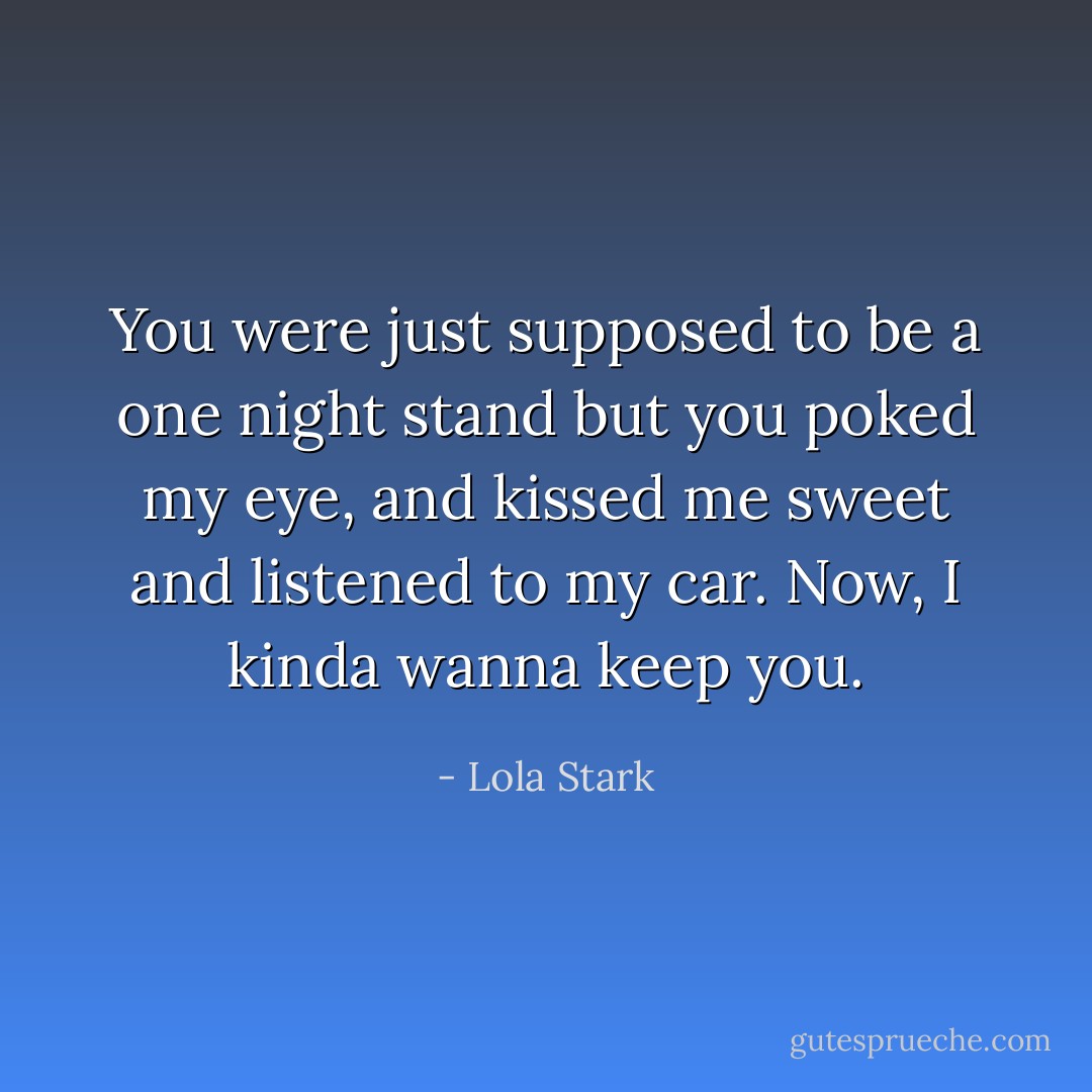You were just supposed to be a one night stand but you poked my eye, and kissed me sweet and listened to my car. Now, I kinda wanna keep you. - Lola Stark