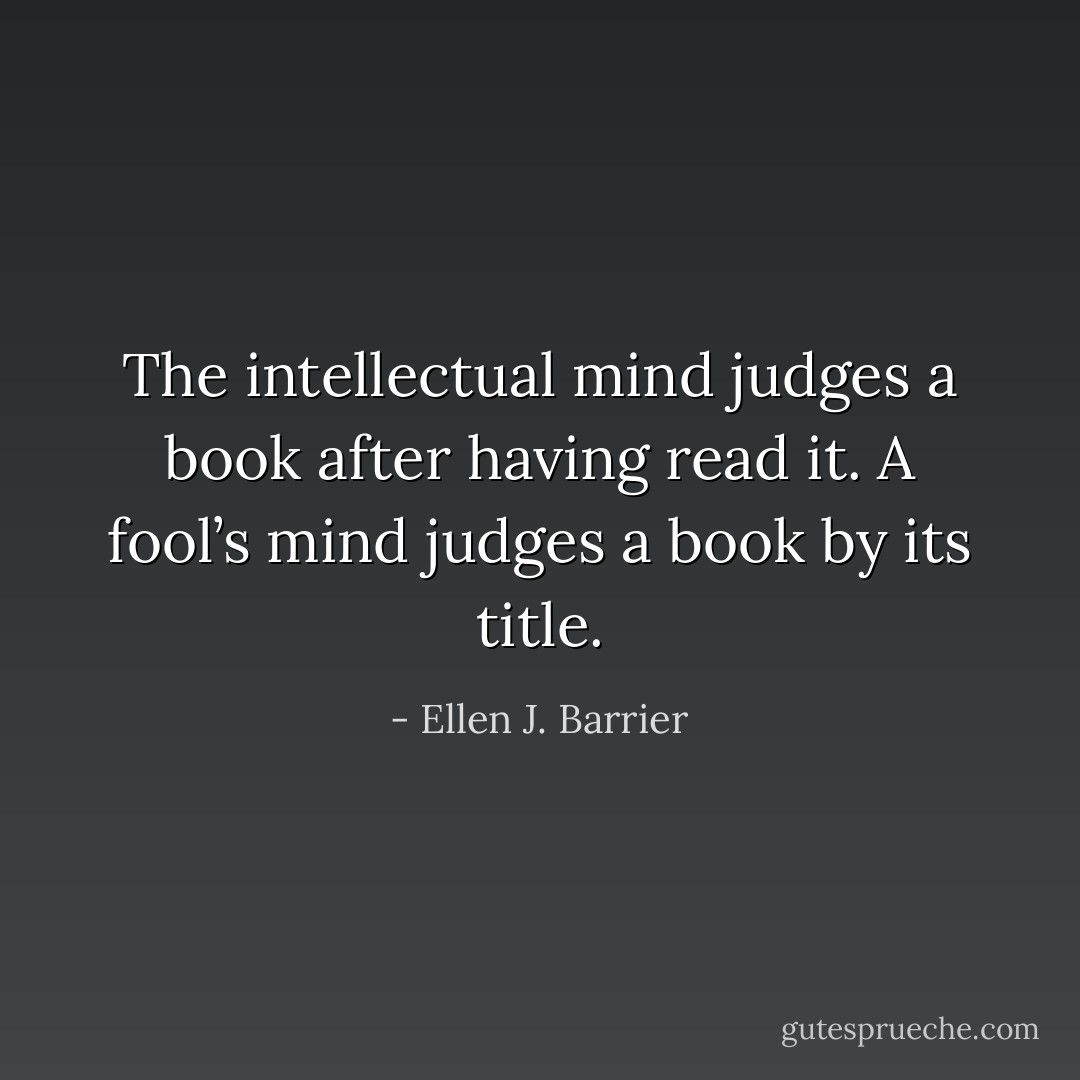 The intellectual mind judges a book after having read it.<br />A fool’s mind judges a book by its title. - Ellen J. Barrier
