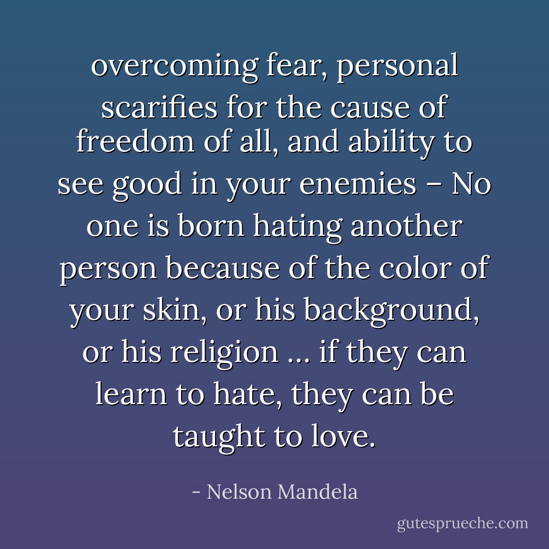 overcoming fear, personal scarifies for the cause of freedom of all, and ability to see good in your enemies – No one is born hating another person because of the color of your skin, or his background, or his religion … if they can learn to hate, they can be taught to love. - Nelson Mandela