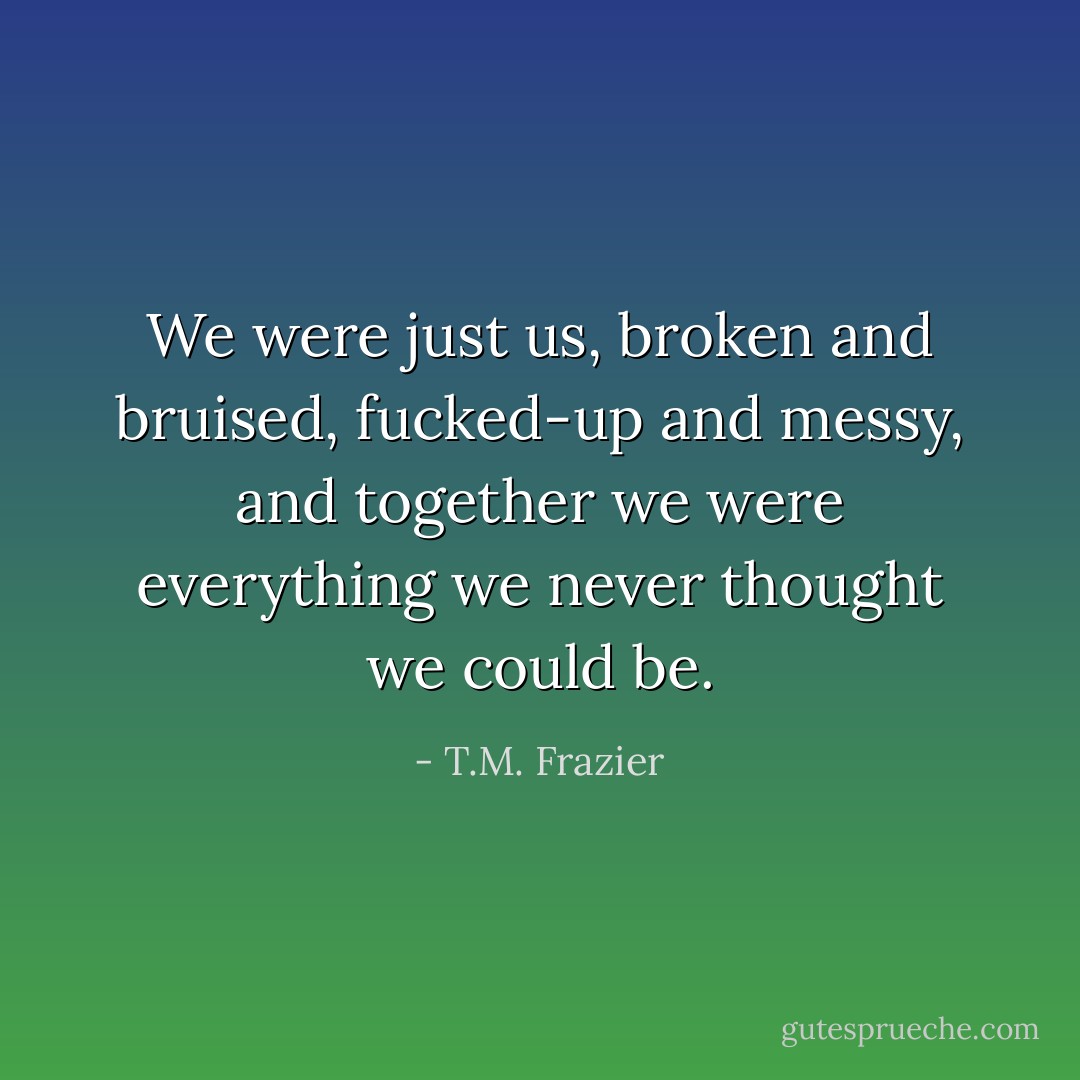We were just us, broken and bruised, fucked-up and messy, and together we were everything we never thought we could be. - T.M. Frazier