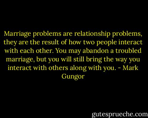 Marriage problems are relationship problems, they are the result of how two people interact with each other. You may abandon a troubled marriage, but you will still bring the way you interact with others along with you. - Mark Gungor