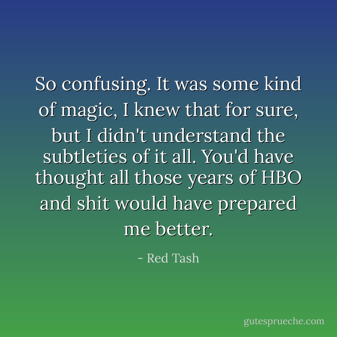 So confusing. It was some kind of magic, I knew that for sure, but I didn't understand the subtleties of it all. You'd have thought all those years of HBO and shit would have prepared me better. - Red Tash