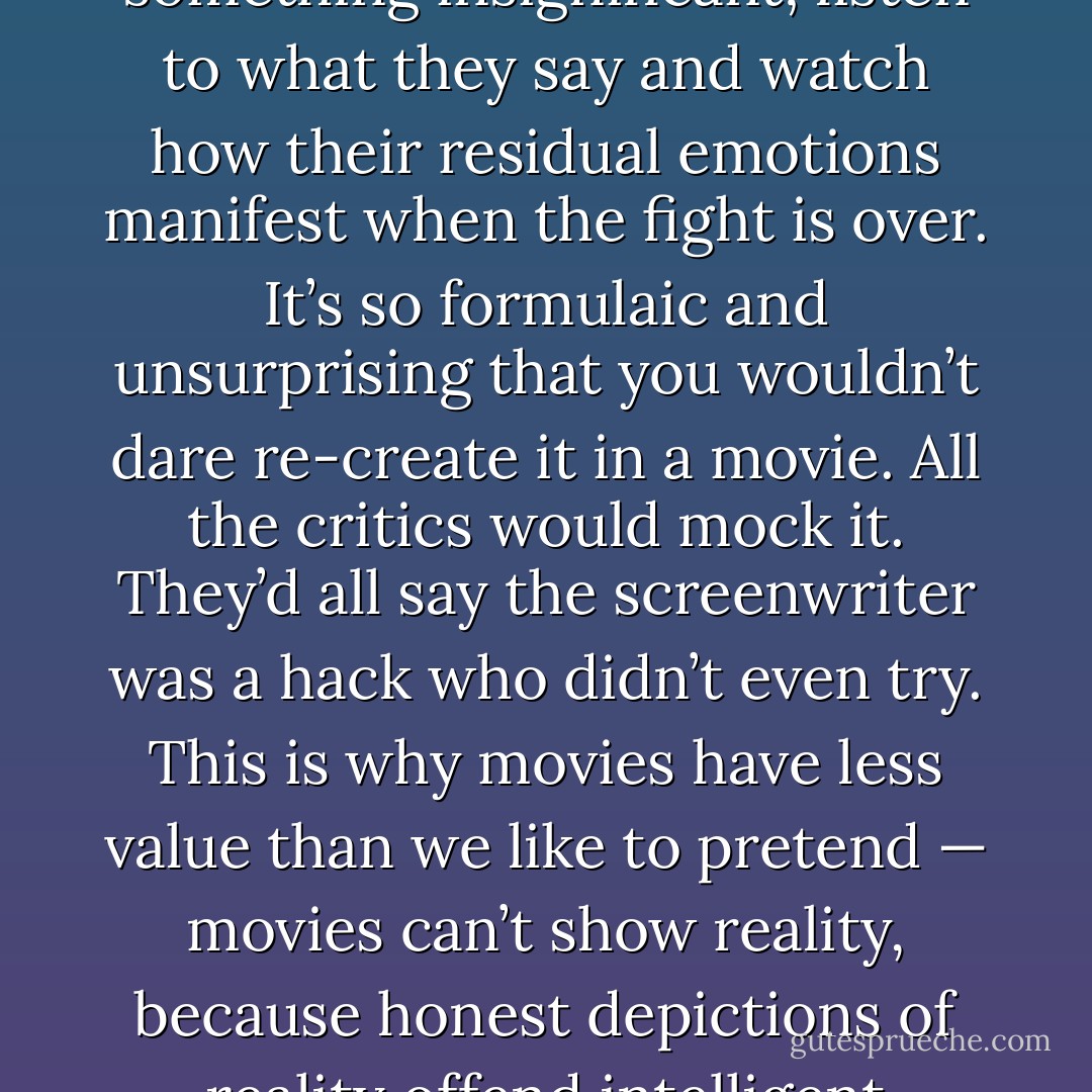 Just watch any husband arguing with his wife about something insignificant; listen to what they say and watch how their residual emotions manifest when the fight is over. It’s so formulaic and unsurprising that you wouldn’t dare re-create it in a movie. All the critics would mock it. They’d all say the screenwriter was a hack who didn’t even try. This is why movies have less value than we like to pretend — movies can’t show reality, because honest depictions of reality offend intelligent people. - Chuck Klosterman