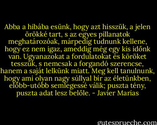 Abba a hibába esünk, hogy azt hisszük, a jelen örökké tart, s az egyes pillanatok meghatározóak, márpedig tudnunk kellene, hogy ez nem igaz, ameddig még egy kis időnk van. Ugyanazokat a fordulatokat és köröket tesszük, s nemcsak a forgandó szerencse, hanem a saját lelkünk miatt. Meg kell tanulnunk, hogy ami olyan nagy súllyal bír az életünkben, előbb-utóbb semlegessé válik; puszta tény, puszta adat lesz belőle. - Javier Marías