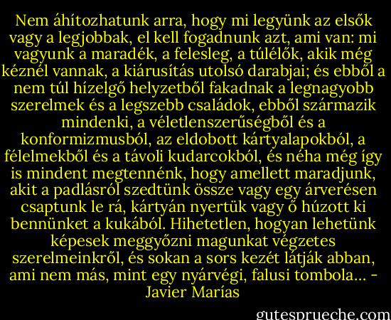 Nem áhítozhatunk arra, hogy mi legyünk az elsők vagy a legjobbak, el kell fogadnunk azt, ami van: mi vagyunk a maradék, a felesleg, a túlélők, akik még kéznél vannak, a kiárusítás utolsó darabjai; és ebből a nem túl hízelgő helyzetből fakadnak a legnagyobb szerelmek és a legszebb családok, ebből származik mindenki, a véletlenszerűségből és a konformizmusból, az eldobott kártyalapokból, a félelmekből és a távoli kudarcokból, és néha még így is mindent megtennénk, hogy amellett maradjunk, akit a padlásról szedtünk össze vagy egy árverésen csaptunk le rá, kártyán nyertük vagy ő húzott ki bennünket a kukából. Hihetetlen, hogyan lehetünk képesek meggyőzni magunkat végzetes szerelmeinkről, és sokan a sors kezét látják abban, ami nem más, mint egy nyárvégi, falusi tombola… - Javier Marías