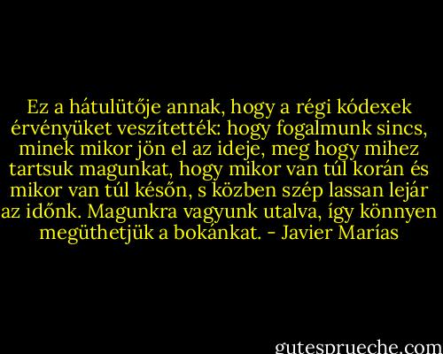 Ez a hátulütője annak, hogy a régi kódexek érvényüket veszítették: hogy fogalmunk sincs, minek mikor jön el az ideje, meg hogy mihez tartsuk magunkat, hogy mikor van túl korán és mikor van túl későn, s közben szép lassan lejár az időnk. Magunkra vagyunk utalva, így könnyen megüthetjük a bokánkat. - Javier Marías