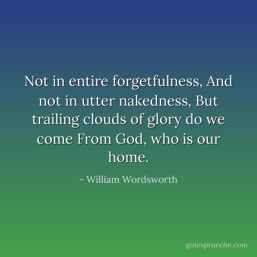 Not in entire forgetfulness, And not in utter nakedness, But trailing clouds of glory do we come<br />From God, who is our home. - William Wordsworth