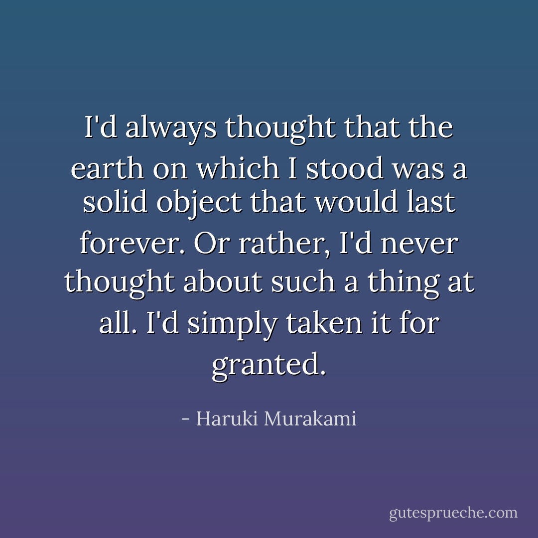 I'd always thought that the earth on which I stood was a solid object that would last forever. Or rather, I'd never thought about such a thing at all. I'd simply taken it for granted. - Haruki Murakami