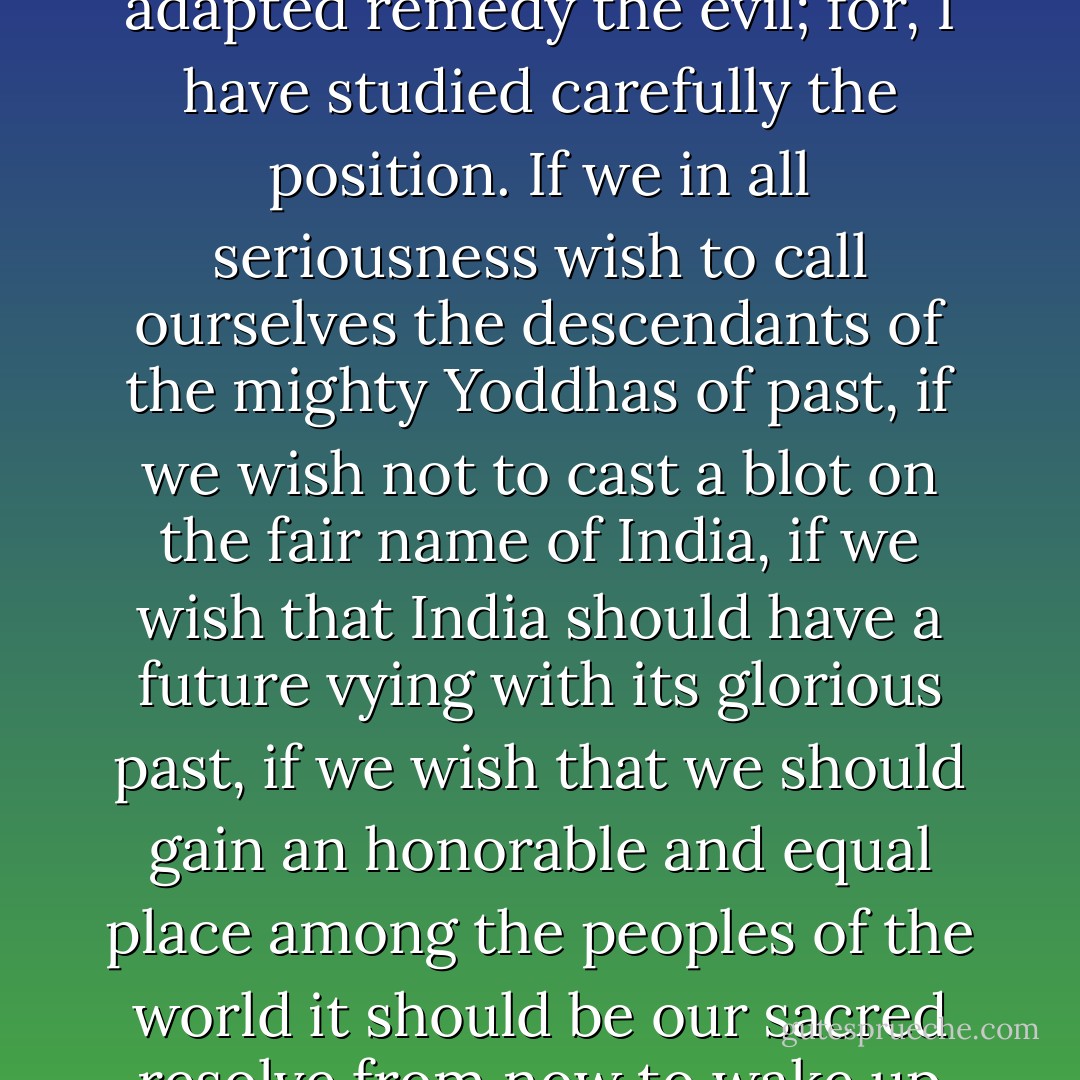 I have devoted my whole life to Physical Culture. I shall devote the rest too for the same. I have seen the degradation in which we are at present. I have travelled extensively and all that I have remarked here is from experience; and my suggestions are to meet the situation. I know they would, if adapted remedy the evil; for, I have studied carefully the position. If we in all seriousness wish to call ourselves the descendants of the mighty Yoddhas of past, if we wish not to cast a blot on the fair name of India, if we wish that India should have a future vying with its glorious past, if we wish that we should gain an honorable and equal place among the peoples of the world it should be our sacred resolve from now to wake up from the sleep as a lion; we should muster muscle and steel the body. For all greatness lies in Culture and 1 should only be too gratified if my scheme could put the youth of the country on the right track to achieve our most cherished Ideals. - Kodi Ramamurthy Naidu