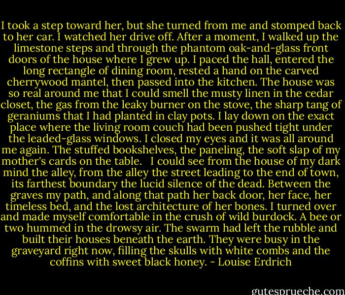 I took a step toward her, but she turned from me and stomped back to her car. I watched her drive off. After a moment, I walked up the limestone steps and through the phantom oak-and-glass front doors of the house where I grew up. I paced the hall, entered the long rectangle of dining room, rested a hand on the carved cherrywood mantel, then passed into the kitchen. The house was so real around me that I could smell the musty linen in the cedar closet, the gas from the leaky burner on the stove, the sharp tang of geraniums that I had planted in clay pots. I lay down on the exact place where the living room couch had been pushed tight under the leaded-glass windows. I closed my eyes and it was all around me again. The stuffed bookshelves, the paneling, the soft slap of my mother's cards on the table. <br /><br />I could see from the house of my dark mind the alley, from the alley the street leading to the end of town, its farthest boundary the lucid silence of the dead. Between the graves my path, and along that path her back door, her face, her timeless bed, and the lost architecture of her bones. I turned over and made myself comfortable in the crush of wild burdock. A bee or two hummed in the drowsy air. The swarm had left the rubble and built their houses beneath the earth. They were busy in the graveyard right now, filling the skulls with white combs and the coffins with sweet black honey. - Louise Erdrich