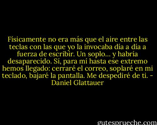 Físicamente no era más que el aire entre las teclas con las que yo la invocaba día a día a fuerza de escribir. Un soplo… y habría desaparecido. Sí, para mí hasta ese extremo hemos llegado: cerraré el correo, soplaré en mi teclado, bajaré la pantalla. Me despediré de ti. - Daniel Glattauer