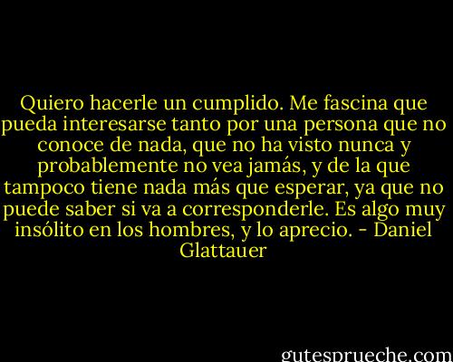 Quiero hacerle un cumplido. Me fascina que pueda interesarse tanto por una persona que no conoce de nada, que no ha visto nunca y probablemente no vea jamás, y de la que tampoco tiene nada más que esperar, ya que no puede saber si va a corresponderle. Es algo muy insólito en los hombres, y lo aprecio. - Daniel Glattauer