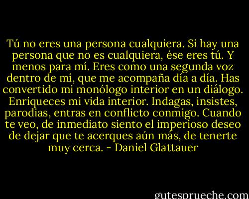 Tú no eres una persona cualquiera. Si hay una persona que no es cualquiera, ése eres tú. Y menos para mí. Eres como una segunda voz dentro de mí, que me acompaña día a día. Has convertido mi monólogo interior en un diálogo. Enriqueces mi vida interior. Indagas, insistes, parodias, entras en conflicto conmigo. Cuando te veo, de inmediato siento el imperioso deseo de dejar que te acerques aún más, de tenerte muy cerca. - Daniel Glattauer