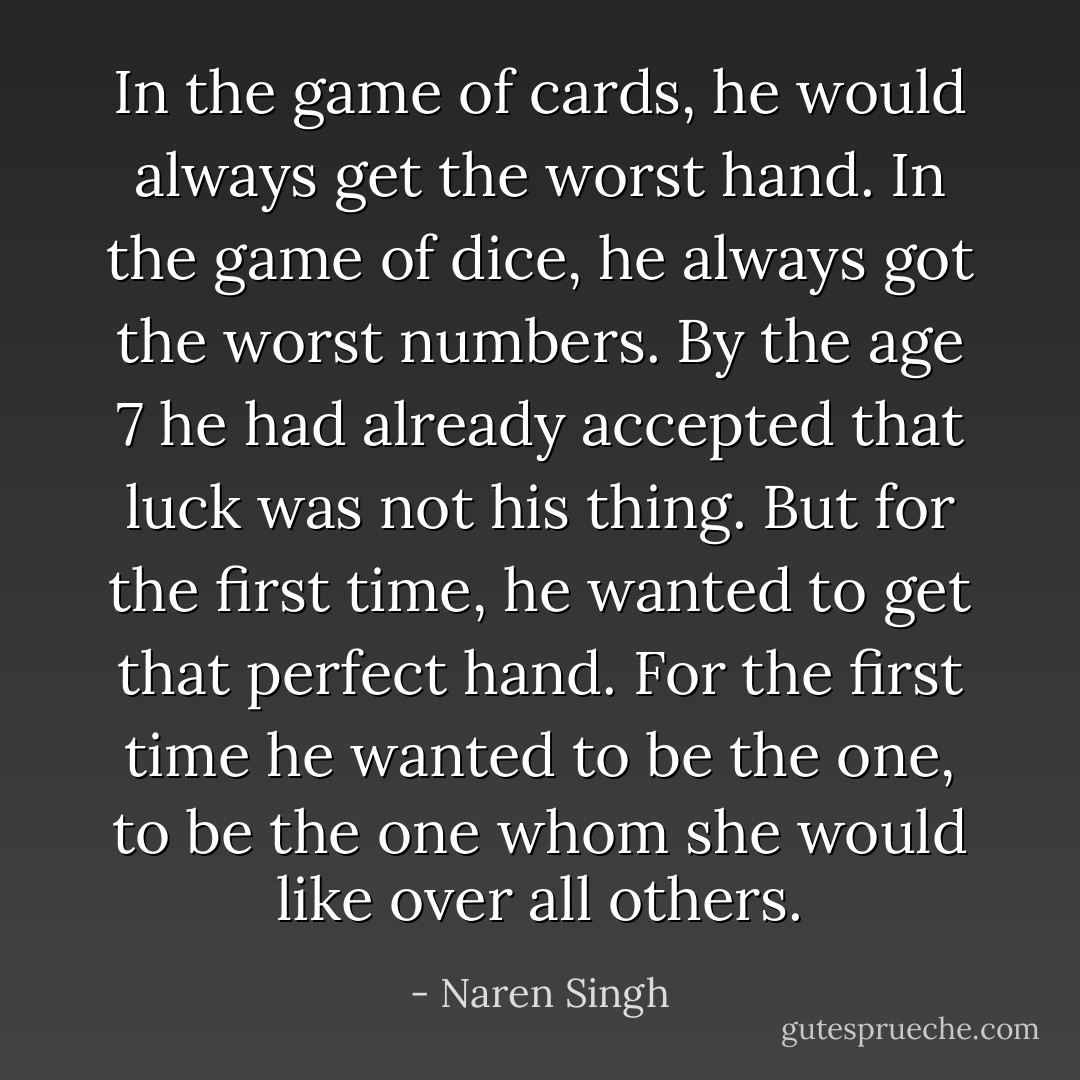 In the game of cards, he would always get the worst hand. In the game of dice, he always got the worst numbers. By the age 7 he had already accepted that luck was not his thing. But for the first time, he wanted to get that perfect hand. For the first time he wanted to be the one, to be the one whom she would like over all others. - Naren Singh