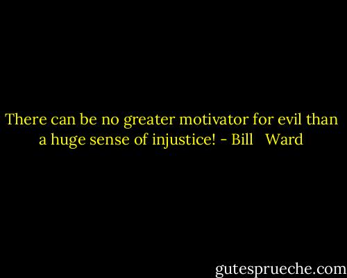 There can be no greater motivator for evil than a huge sense of injustice! - Bill   Ward