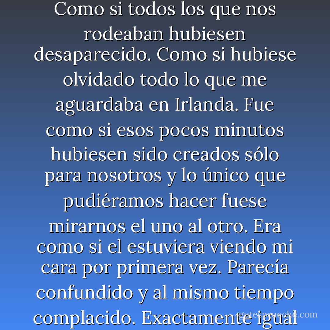 Fue como si el mundo dejara de dar vueltas en ese instante. Como si todos los que nos rodeaban hubiesen desaparecido. Como si hubiese olvidado todo lo que me aguardaba en Irlanda. Fue como si esos pocos minutos hubiesen sido creados sólo para nosotros y lo único que pudiéramos hacer fuese mirarnos el uno al otro. Era como si el estuviera viendo mi cara por primera vez. Parecía confundido y al mismo tiempo complacido. Exactamente igual que yo. - Cecelia Ahern