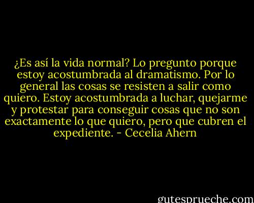 ¿Es así la vida normal? Lo pregunto porque estoy acostumbrada al dramatismo. Por lo general las cosas se resisten a salir como quiero. Estoy acostumbrada a luchar, quejarme y protestar para conseguir cosas que no son exactamente lo que quiero, pero que cubren el expediente. - Cecelia Ahern