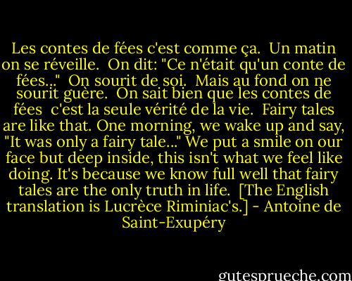 Les contes de fées c'est comme ça. <br />Un matin on se réveille. <br />On dit: "Ce n'était qu'un conte de fées..." <br />On sourit de soi. <br />Mais au fond on ne sourit guère. <br />On sait bien que les contes de fées <br />c'est la seule vérité de la vie.<br /><br />Fairy tales are like that.<br />One morning, we wake up<br />and say, "It was only a fairy tale..."<br />We put a smile on our face<br />but deep inside, this isn't what we feel like doing.<br />It's because we know full well that fairy tales<br />are the only truth in life.<br /><br />[The English translation is Lucrèce Riminiac's.] - Antoine de Saint-Exupéry