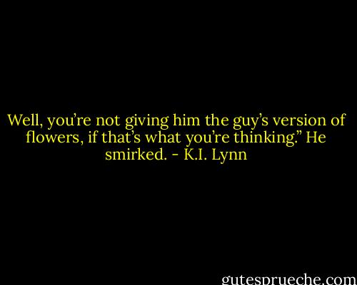 Well, you’re not giving him the guy’s version of flowers, if that’s what you’re thinking.” He smirked. - K.I. Lynn
