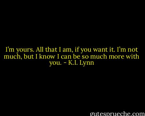 I’m yours. All that I am, if you want it. I’m not much, but I know I can be so much more with you. - K.I. Lynn