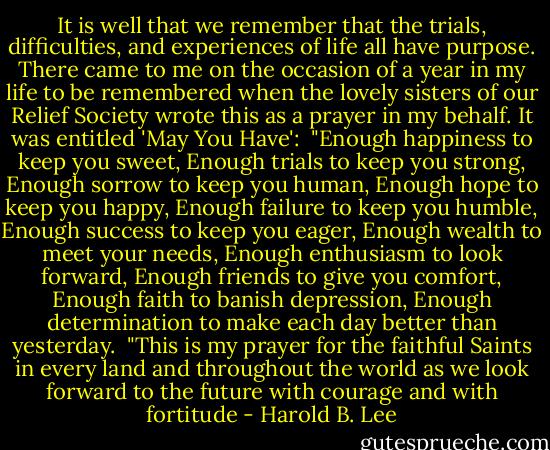 It is well that we remember that the trials, difficulties, and experiences of life all have purpose. There came to me on the occasion of a year in my life to be remembered when the lovely sisters of our Relief Society wrote this as a prayer in my behalf. It was entitled 'May You Have':<br /><br />"Enough happiness to keep you sweet,<br />Enough trials to keep you strong,<br />Enough sorrow to keep you human,<br />Enough hope to keep you happy,<br />Enough failure to keep you humble,<br />Enough success to keep you eager,<br />Enough wealth to meet your needs,<br />Enough enthusiasm to look forward,<br />Enough friends to give you comfort,<br />Enough faith to banish depression,<br />Enough determination to make each day better than yesterday.<br /><br />"This is my prayer for the faithful Saints in every land and throughout the world as we look forward to the future with courage and with fortitude - Harold B. Lee