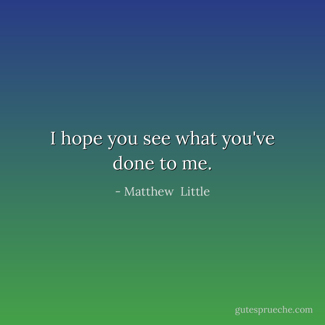I hope you see what you've done to me. - Matthew  Little