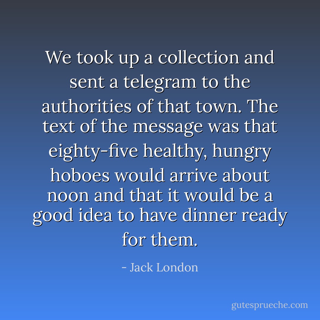 We took up a collection and sent a telegram to the authorities of that town. The text of the message was that eighty-five healthy, hungry hoboes would arrive about noon and that it would be a good idea to have dinner ready for them. - Jack London
