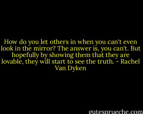 How do you let others in when you can't even look in the mirror? The answer is, you can't. But hopefully by showing them that they are lovable, they will start to see the truth. - Rachel Van Dyken