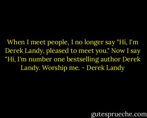 When I meet people, I no longer say "Hi, I'm Derek Landy, pleased to meet you." Now I say "Hi, I'm number one bestselling author Derek Landy. Worship me. - Derek Landy