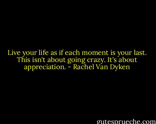 Live your life as if each moment is your last. This isn't about going crazy. It's about appreciation. - Rachel Van Dyken