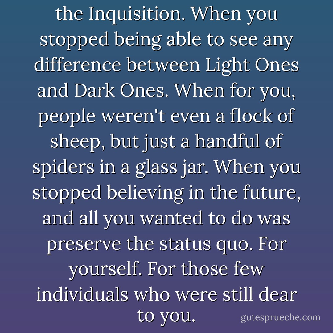This was how you wound up in the Inquisition. When you stopped being able to see any difference between Light Ones and Dark Ones. When for you, people weren't even a flock of sheep, but just a handful of spiders in a glass jar. When you stopped believing in the future, and all you wanted to do was preserve the status quo. For yourself. For those few individuals who were still dear to you. - Sergei Lukyanenko