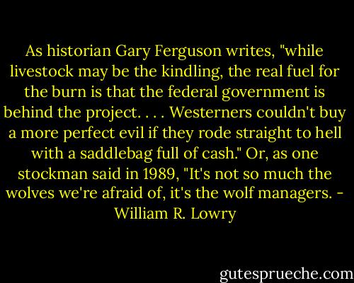 As historian Gary Ferguson writes, "while livestock may be the kindling, the real fuel for the burn is that the federal government is behind the project. . . . Westerners couldn't buy a more perfect evil if they rode straight to hell with a saddlebag full of cash." Or, as one stockman said in 1989, "It's not so much the wolves we're afraid of, it's the wolf managers. - William R. Lowry