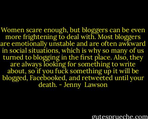 Women scare enough, but bloggers can be even more frightening to deal with. Most bloggers are emotionally unstable and are often awkward in social situations, which is why so many of us turned to blogging in the first place. Also, they are always looking for something to write about, so if you fuck something up it will be blogged, Facebooked, and retweeted until your death. - Jenny  Lawson