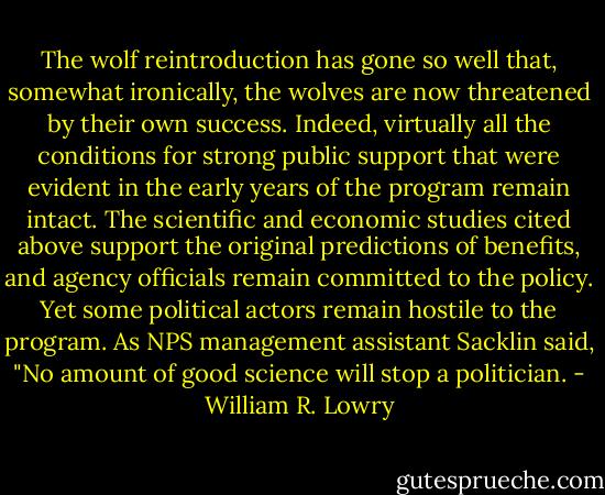 The wolf reintroduction has gone so well that, somewhat ironically, the wolves are now threatened by their own success. Indeed, virtually all the conditions for strong public support that were evident in the early years of the program remain intact. The scientific and economic studies cited above support the original predictions of benefits, and agency officials remain committed to the policy. Yet some political actors remain hostile to the program. As NPS management assistant Sacklin said, "No amount of good science will stop a politician. - William R. Lowry