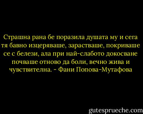 Страшна рана бе поразила душата му и сега тя бавно изцеряваше, зарастваше, покриваше се с белези, ала при най-слабото докосване почваше отново да боли, вечно жива и чувствителна. - Фани Попова-Мутафова