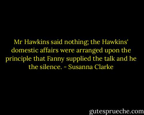Mr Hawkins said nothing; the Hawkins' domestic affairs were arranged upon the principle that Fanny supplied the talk and he the silence. - Susanna Clarke