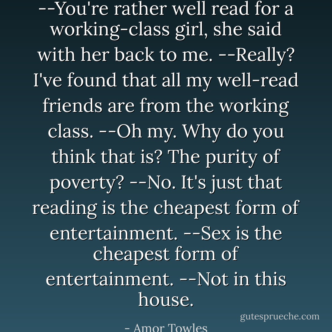 --You're rather well read for a working-class girl, she said with her back to me.<br />--Really? I've found that <i>all</i> my well-read friends are from the working class.<br />--Oh my. Why do you think that is? The purity of poverty?<br />--No. It's just that reading is the cheapest form of entertainment.<br />--Sex is the cheapest form of entertainment.<br />--Not in this house. - Amor Towles