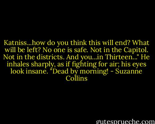 Katniss...how do you think this will end? What will be left? No one is safe. Not in the Capitol. Not in the districts. And you...in Thirteen..." He inhales sharply, as if fighting for air; his eyes look insane. "Dead by morning! - Suzanne Collins