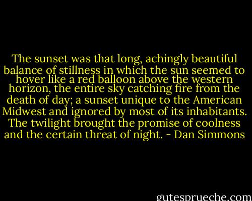 The sunset was that long, achingly beautiful balance of stillness in which the sun seemed to hover like a red balloon above the western horizon, the entire sky catching fire from the death of day; a sunset unique to the American Midwest and ignored by most of its inhabitants. The twilight brought the promise of coolness and the certain threat of night. - Dan Simmons