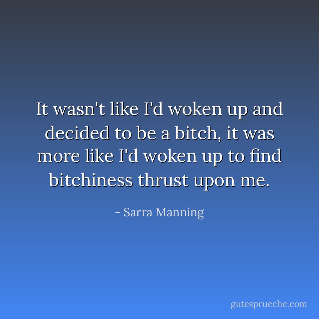 It wasn't like I'd woken up and decided to be a bitch, it was more like I'd woken up to find bitchiness thrust upon me. - Sarra Manning