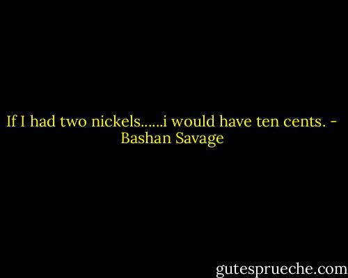 If I had two nickels......i would have ten cents. - Bashan Savage