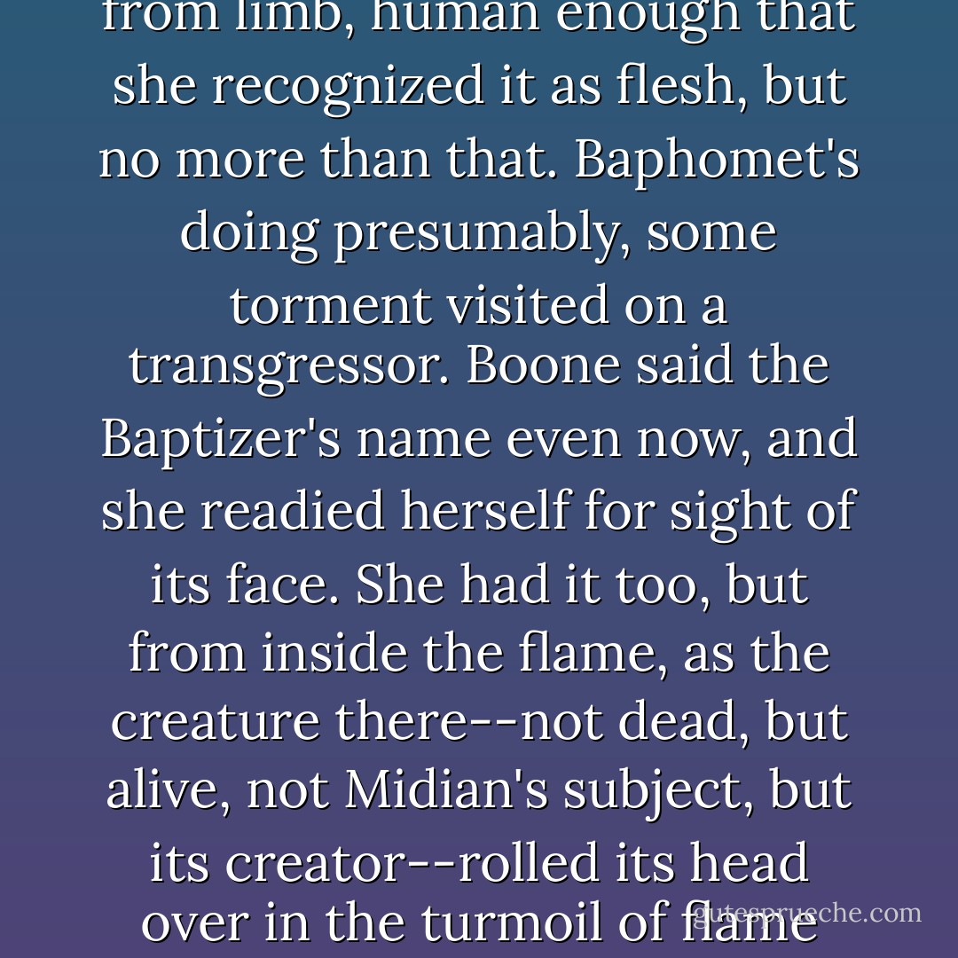 Her gaze went with her, into a room with walls of frozen earth, and a floor the same, the latter split from corner to corner, and a fissure opened in it from which a flame column rose four or five times the size of a man. There was bitter cold off it rather than heat, and no reassuring flicker in its heart. Instead its innards churned upon themselves, turning over and over some freight of stuff which she failed to recognize at first, but her appalled stare rapidly interpreted. There was a body in the fire, hacked limb from limb, human enough that she recognized it as flesh, but no more than that. Baphomet's doing presumably, some torment visited on a transgressor. Boone said the Baptizer's name even now, and she readied herself for sight of its face. She had it too, but from inside the flame, as the creature there--not dead, but alive, not Midian's subject, but its creator--rolled its head over in the turmoil of flame and looked her way. This was Baphomet. This diced and divided thing. Seeing its face, she screamed. No story or movie screen, no desolation, no bliss, had prepared her for the maker of Midian. Sacred it must be, as anything so extreme must be sacred. A thing beyond things. Beyond love or hatred or their sum, beyond the beautiful or the monstrous or their sum. Beyond, finally, her mind's power to comprehend or catalog. - Clive Barker