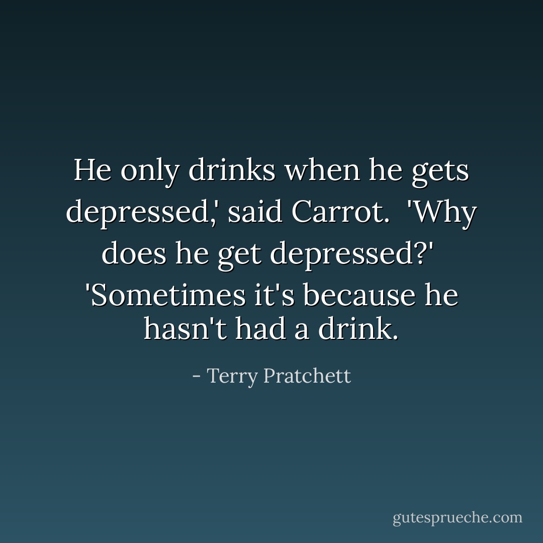 He only drinks when he gets depressed,' said Carrot. <br />'Why does he get depressed?' <br />'Sometimes it's because he hasn't had a drink. - Terry Pratchett