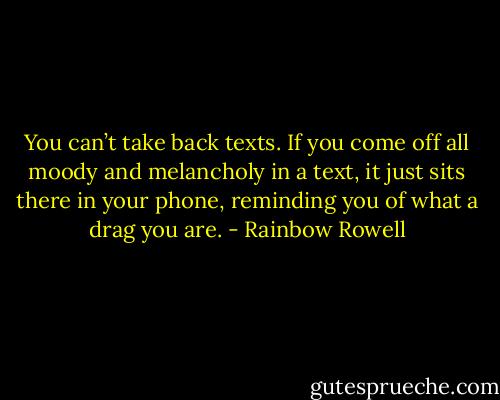 You can’t take back texts. If you come off all moody and melancholy in a text, it just sits there in your phone, reminding you of what a drag you are. - Rainbow Rowell