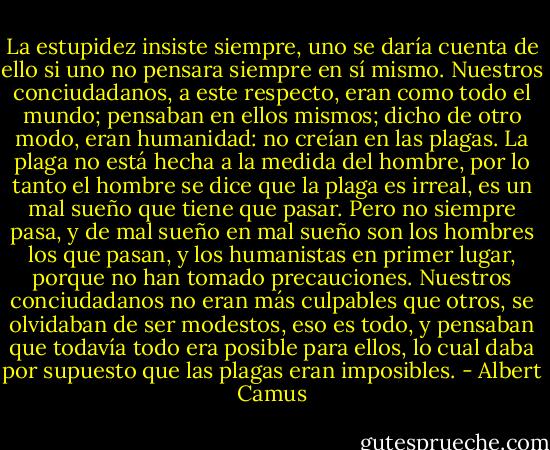La estupidez insiste siempre, uno se daría cuenta de ello si uno no pensara siempre en sí mismo. Nuestros conciudadanos, a este respecto, eran como todo el mundo; pensaban en ellos mismos; dicho de otro modo, eran<br />humanidad: no creían en las plagas. La plaga no está hecha a la medida del hombre, por lo tanto el hombre se dice que la plaga es irreal, es un mal sueño que tiene que pasar. Pero no siempre pasa, y de mal sueño en mal sueño son los hombres los que pasan, y los humanistas en primer lugar, porque no han tomado precauciones. Nuestros conciudadanos no eran más culpables que otros, se olvidaban de ser modestos, eso es todo, y pensaban que todavía todo era posible para ellos, lo cual daba por supuesto que las plagas eran imposibles. - Albert Camus